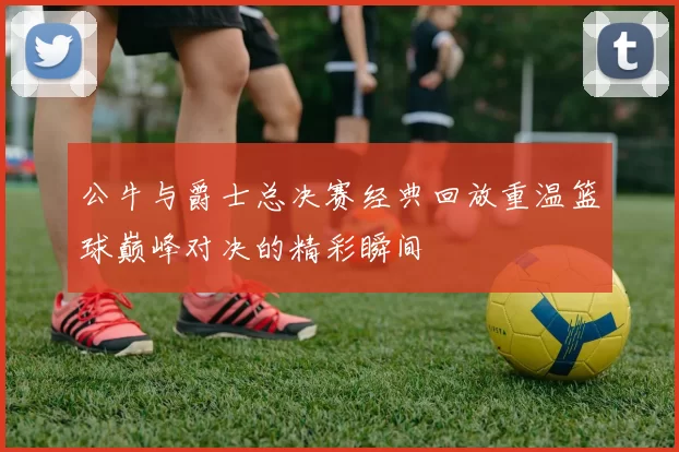 公牛与爵士总决赛经典回放重温篮球巅峰对决的精彩瞬间