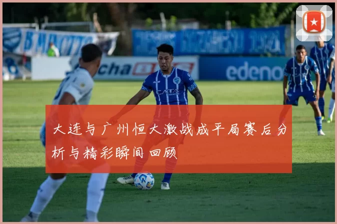 大连与广州恒大激战成平局赛后分析与精彩瞬间回顾