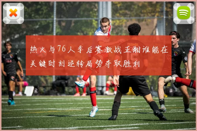 热火与76人季后赛激战正酣谁能在关键时刻逆转局势夺取胜利