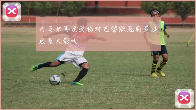内马尔再度受伤对巴黎欧冠前景造成重大影响