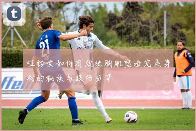 哑铃女如何有效练胸肌塑造完美身材的秘诀与技巧分享