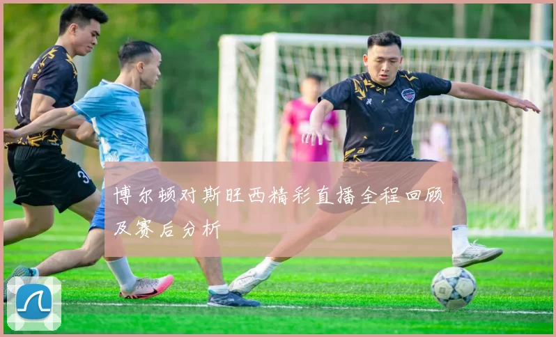 博尔顿对斯旺西精彩直播全程回顾及赛后分析